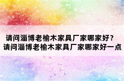 请问淄博老榆木家具厂家哪家好？ 请问淄博老榆木家具厂家哪家好一点